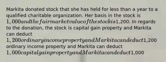 Markita donated stock that she has held for less than a year to a qualified charitable organization. Her basis in the stock is 1,000 and the fair market value of the stock is1,200. In regards to the donation, the stock is capital gain property and Markita can deduct 1,200 ordinary income property and Markita can deduct1,200 ordinary income property and Markita can deduct 1,000 capital gain property and Markita can deduct1,000