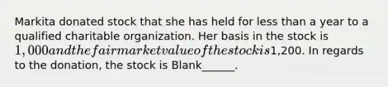 Markita donated stock that she has held for less than a year to a qualified charitable organization. Her basis in the stock is 1,000 and the fair market value of the stock is1,200. In regards to the donation, the stock is Blank______.