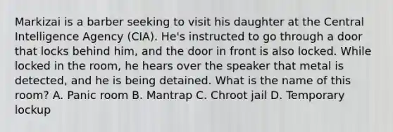 Markizai is a barber seeking to visit his daughter at the Central Intelligence Agency (CIA). He's instructed to go through a door that locks behind him, and the door in front is also locked. While locked in the room, he hears over the speaker that metal is detected, and he is being detained. What is the name of this room? A. Panic room B. Mantrap C. Chroot jail D. Temporary lockup