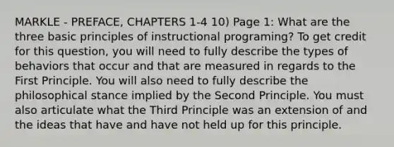 MARKLE - PREFACE, CHAPTERS 1-4 10) Page 1: What are the three basic principles of instructional programing? To get credit for this question, you will need to fully describe the types of behaviors that occur and that are measured in regards to the First Principle. You will also need to fully describe the philosophical stance implied by the Second Principle. You must also articulate what the Third Principle was an extension of and the ideas that have and have not held up for this principle.