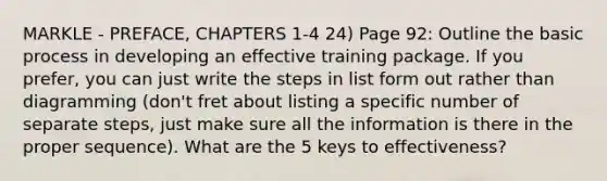 MARKLE - PREFACE, CHAPTERS 1-4 24) Page 92: Outline the basic process in developing an effective training package. If you prefer, you can just write the steps in list form out rather than diagramming (don't fret about listing a specific number of separate steps, just make sure all the information is there in the proper sequence). What are the 5 keys to effectiveness?