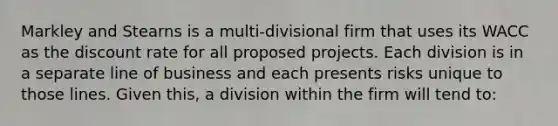 Markley and Stearns is a multi-divisional firm that uses its WACC as the discount rate for all proposed projects. Each division is in a separate line of business and each presents risks unique to those lines. Given this, a division within the firm will tend to: