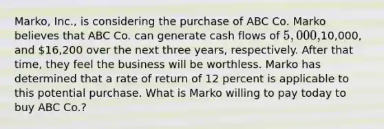 Marko, Inc., is considering the purchase of ABC Co. Marko believes that ABC Co. can generate cash flows of 5,000,10,000, and 16,200 over the next three years, respectively. After that time, they feel the business will be worthless. Marko has determined that a rate of return of 12 percent is applicable to this potential purchase. What is Marko willing to pay today to buy ABC Co.?