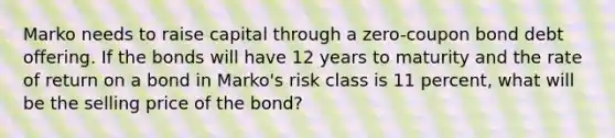 Marko needs to raise capital through a zero-coupon bond debt offering. If the bonds will have 12 years to maturity and the rate of return on a bond in Marko's risk class is 11 percent, what will be the selling price of the bond?