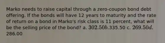 Marko needs to raise capital through a zero-coupon bond debt offering. If the bonds will have 12 years to maturity and the rate of return on a bond in Marko's risk class is 11 percent, what will be the selling price of the bond? a. 302.50 b.335.50 c. 269.50 d.286.00