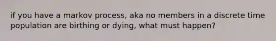 if you have a markov process, aka no members in a discrete time population are birthing or dying, what must happen?