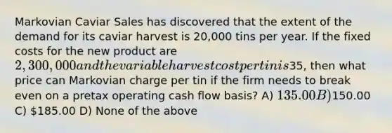 Markovian Caviar Sales has discovered that the extent of the demand for its caviar harvest is 20,000 tins per year. If the <a href='https://www.questionai.com/knowledge/kRhNaxnwzu-fixed-costs' class='anchor-knowledge'>fixed costs</a> for the new product are 2,300,000 and the variable harvest cost per tin is35, then what price can Markovian charge per tin if the firm needs to break even on a pretax operating <a href='https://www.questionai.com/knowledge/kXoqoBRFeQ-cash-flow' class='anchor-knowledge'>cash flow</a> basis? A) 135.00 B)150.00 C) 185.00 D) None of the above