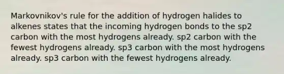 Markovnikov's rule for the addition of hydrogen halides to alkenes states that the incoming hydrogen bonds to the sp2 carbon with the most hydrogens already. sp2 carbon with the fewest hydrogens already. sp3 carbon with the most hydrogens already. sp3 carbon with the fewest hydrogens already.