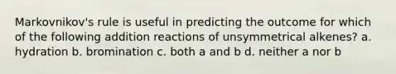 Markovnikov's rule is useful in predicting the outcome for which of the following addition reactions of unsymmetrical alkenes? a. hydration b. bromination c. both a and b d. neither a nor b