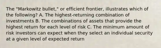 The "Markowitz bullet," or efficient frontier, illustrates which of the following? A. The highest-returning combination of investments B. The combinations of assets that provide the highest return for each level of risk C. The minimum amount of risk investors can expect when they select an individual security at a given level of expected return