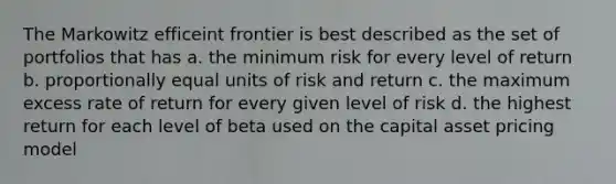 The Markowitz efficeint frontier is best described as the set of portfolios that has a. the minimum risk for every level of return b. proportionally equal units of risk and return c. the maximum excess rate of return for every given level of risk d. the highest return for each level of beta used on the capital asset pricing model