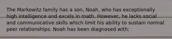 The Markowitz family has a son, Noah, who has exceptionally high intelligence and excels in math. However, he lacks social and communicative skills which limit his ability to sustain normal peer relationships. Noah has been diagnosed with: