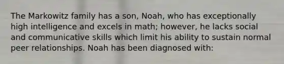 The Markowitz family has a son, Noah, who has exceptionally high intelligence and excels in math; however, he lacks social and communicative skills which limit his ability to sustain normal peer relationships. Noah has been diagnosed with: