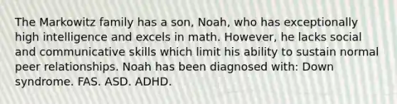 The Markowitz family has a son, Noah, who has exceptionally high intelligence and excels in math. However, he lacks social and communicative skills which limit his ability to sustain normal peer relationships. Noah has been diagnosed with: Down syndrome. FAS. ASD. ADHD.