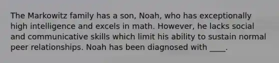 The Markowitz family has a son, Noah, who has exceptionally high intelligence and excels in math. However, he lacks social and communicative skills which limit his ability to sustain normal peer relationships. Noah has been diagnosed with ____.