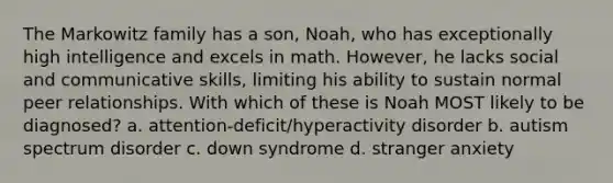 The Markowitz family has a son, Noah, who has exceptionally high intelligence and excels in math. However, he lacks social and communicative skills, limiting his ability to sustain normal peer relationships. With which of these is Noah MOST likely to be diagnosed? a. attention-deficit/hyperactivity disorder b. autism spectrum disorder c. down syndrome d. stranger anxiety