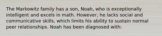 The Markowitz family has a son, Noah, who is exceptionally intelligent and excels in math. However, he lacks social and communicative skills, which limits his ability to sustain normal peer relationships. Noah has been diagnosed with: