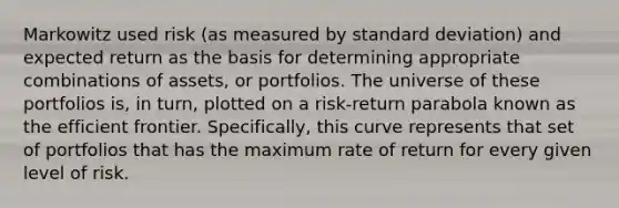 Markowitz used risk (as measured by standard deviation) and expected return as the basis for determining appropriate combinations of assets, or portfolios. The universe of these portfolios is, in turn, plotted on a risk-return parabola known as the efficient frontier. Specifically, this curve represents that set of portfolios that has the maximum rate of return for every given level of risk.