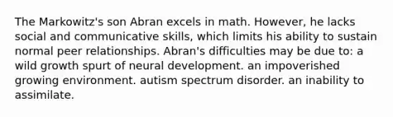 The Markowitz's son Abran excels in math. However, he lacks social and communicative skills, which limits his ability to sustain normal peer relationships. Abran's difficulties may be due to: a wild growth spurt of neural development. an impoverished growing environment. autism spectrum disorder. an inability to assimilate.