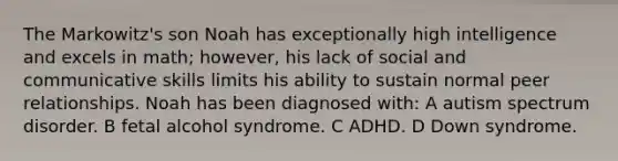 The Markowitz's son Noah has exceptionally high intelligence and excels in math; however, his lack of social and communicative skills limits his ability to sustain normal peer relationships. Noah has been diagnosed with: A autism spectrum disorder. B fetal alcohol syndrome. C ADHD. D Down syndrome.