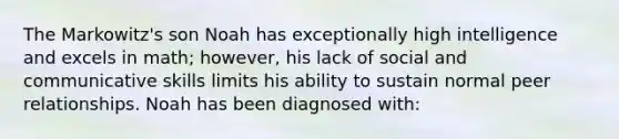 The Markowitz's son Noah has exceptionally high intelligence and excels in math; however, his lack of social and communicative skills limits his ability to sustain normal peer relationships. Noah has been diagnosed with: