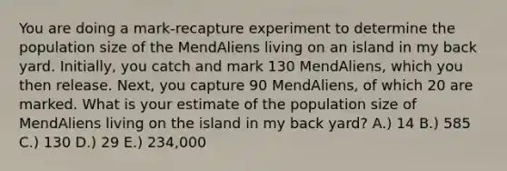 You are doing a mark-recapture experiment to determine the population size of the MendAliens living on an island in my back yard. Initially, you catch and mark 130 MendAliens, which you then release. Next, you capture 90 MendAliens, of which 20 are marked. What is your estimate of the population size of MendAliens living on the island in my back yard? A.) 14 B.) 585 C.) 130 D.) 29 E.) 234,000