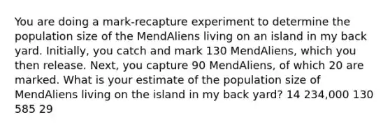 You are doing a mark-recapture experiment to determine the population size of the MendAliens living on an island in my back yard. Initially, you catch and mark 130 MendAliens, which you then release. Next, you capture 90 MendAliens, of which 20 are marked. What is your estimate of the population size of MendAliens living on the island in my back yard? 14 234,000 130 585 29