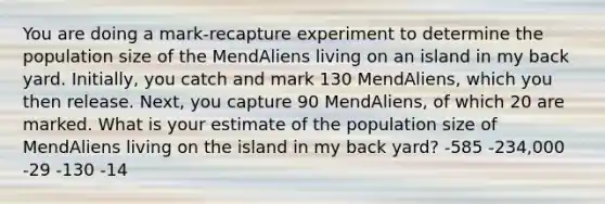 You are doing a mark-recapture experiment to determine the population size of the MendAliens living on an island in my back yard. Initially, you catch and mark 130 MendAliens, which you then release. Next, you capture 90 MendAliens, of which 20 are marked. What is your estimate of the population size of MendAliens living on the island in my back yard? -585 -234,000 -29 -130 -14