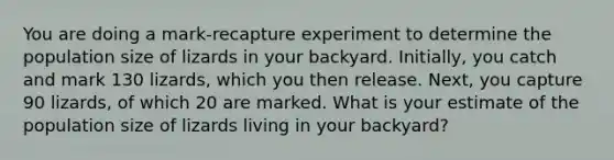 You are doing a mark-recapture experiment to determine the population size of lizards in your backyard. Initially, you catch and mark 130 lizards, which you then release. Next, you capture 90 lizards, of which 20 are marked. What is your estimate of the population size of lizards living in your backyard?