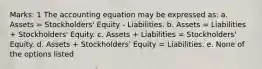 Marks: 1 The accounting equation may be expressed as: a. Assets = Stockholders' Equity - Liabilities. b. Assets = Liabilities + Stockholders' Equity. c. Assets + Liabilities = Stockholders' Equity. d. Assets + Stockholders' Equity = Liabilities. e. None of the options listed