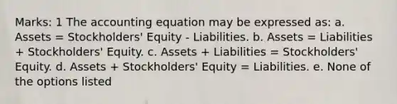 Marks: 1 The accounting equation may be expressed as: a. Assets = Stockholders' Equity - Liabilities. b. Assets = Liabilities + Stockholders' Equity. c. Assets + Liabilities = Stockholders' Equity. d. Assets + Stockholders' Equity = Liabilities. e. None of the options listed