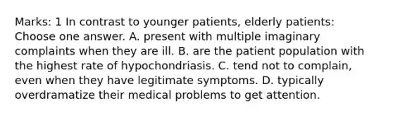 Marks: 1 In contrast to younger patients, elderly patients: Choose one answer. A. present with multiple imaginary complaints when they are ill. B. are the patient population with the highest rate of hypochondriasis. C. tend not to complain, even when they have legitimate symptoms. D. typically overdramatize their medical problems to get attention.