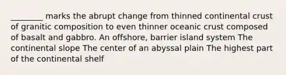 ________ marks the abrupt change from thinned continental crust of granitic composition to even thinner oceanic crust composed of basalt and gabbro. An offshore, barrier island system The continental slope The center of an abyssal plain The highest part of the continental shelf