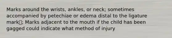 Marks around the wrists, ankles, or neck; sometimes accompanied by petechiae or edema distal to the ligature mark; Marks adjacent to the mouth if the child has been gagged could indicate what method of injury