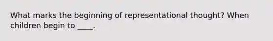 What marks the beginning of representational thought? When children begin to ____.