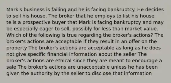 Mark's business is failing and he is facing bankruptcy. He decides to sell his house. The broker that he employs to list his house tells a prospective buyer that Mark is facing bankruptcy and may be especially eager to sell, possibly for less than market value. Which of the following is true regarding the broker's actions? The broker's actions are acceptable if they result in an offer on the property The broker's actions are acceptable as long as he does not give specific financial information about the seller The broker's actions are ethical since they are meant to encourage a sale The broker's actions are unacceptable unless he has been given the authority by the seller to disclose that information