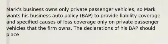 Mark's business owns only private passenger vehicles, so Mark wants his business auto policy (BAP) to provide liability coverage and specified causes of loss coverage only on private passenger vehicles that the firm owns. The declarations of his BAP should place