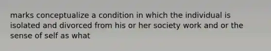 marks conceptualize a condition in which the individual is isolated and divorced from his or her society work and or the sense of self as what