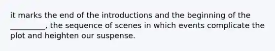 it marks the end of the introductions and the beginning of the _________, the sequence of scenes in which events complicate the plot and heighten our suspense.