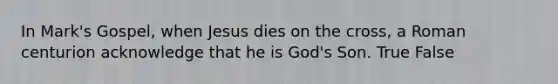 In Mark's Gospel, when Jesus dies on the cross, a Roman centurion acknowledge that he is God's Son. True False