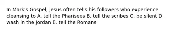 In Mark's Gospel, Jesus often tells his followers who experience cleansing to A. tell the Pharisees B. tell the scribes C. be silent D. wash in the Jordan E. tell the Romans