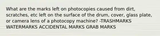 What are the marks left on photocopies caused from dirt, scratches, etc left on the surface of the drum, cover, glass plate, or camera lens of a photocopy machine? -TRASHMARKS WATERMARKS ACCIDENTAL MARKS GRAB MARKS