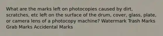 What are the marks left on photocopies caused by dirt, scratches, etc left on the surface of the drum, cover, glass, plate, or camera lens of a photocopy machine? Watermark Trash Marks Grab Marks Accidental Marks