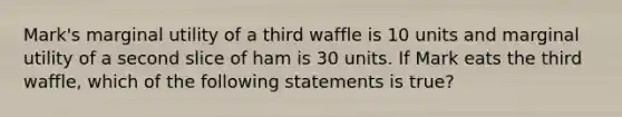 Mark's marginal utility of a third waffle is 10 units and marginal utility of a second slice of ham is 30 units. If Mark eats the third waffle, which of the following statements is true?