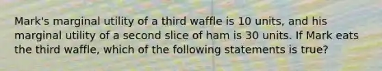 Mark's marginal utility of a third waffle is 10 units, and his marginal utility of a second slice of ham is 30 units. If Mark eats the third waffle, which of the following statements is true?