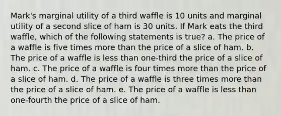 Mark's marginal utility of a third waffle is 10 units and marginal utility of a second slice of ham is 30 units. If Mark eats the third waffle, which of the following statements is true? a. ​The price of a waffle is five times <a href='https://www.questionai.com/knowledge/keWHlEPx42-more-than' class='anchor-knowledge'>more than</a> the price of a slice of ham. b. ​The price of a waffle is <a href='https://www.questionai.com/knowledge/k7BtlYpAMX-less-than' class='anchor-knowledge'>less than</a> one-third the price of a slice of ham. c. ​The price of a waffle is four times more than the price of a slice of ham. d. ​The price of a waffle is three times more than the price of a slice of ham. e. ​The price of a waffle is less than one-fourth the price of a slice of ham.