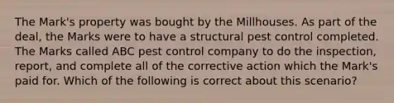 The Mark's property was bought by the Millhouses. As part of the deal, the Marks were to have a structural pest control completed. The Marks called ABC pest control company to do the inspection, report, and complete all of the corrective action which the Mark's paid for. Which of the following is correct about this scenario?