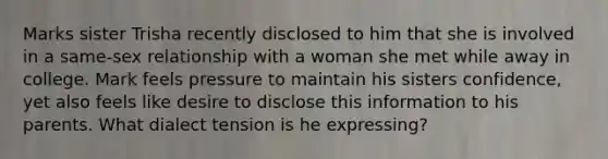 Marks sister Trisha recently disclosed to him that she is involved in a same-sex relationship with a woman she met while away in college. Mark feels pressure to maintain his sisters confidence, yet also feels like desire to disclose this information to his parents. What dialect tension is he expressing?