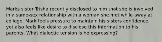 Marks sister Trisha recently disclosed to him that she is involved in a same-sex relationship with a woman she met while away at college. Mark feels pressure to maintain his sisters confidence, yet also feels like desire to disclose this information to his parents. What dialectic tension is he expressing?