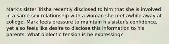 Mark's sister Trisha recently disclosed to him that she is involved in a same-sex relationship with a woman she met awhile away at college. Mark feels pressure to maintain his sister's confidence, yet also feels like desire to disclose this information to his parents. What dialectic tension is he expressing?